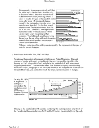 The upper clay layers were relatively stiff, but
the lower layers consisted of a sensitive clay,
as discussed above. The slide moved about
610 m toward the ocean, breaking up into a
series of blocks. It began at the sea cliffs on the
ocean after about 1.5 minutes of shaking
caused by the earthquake, when the lower clay
layer became liquefied. As the slide moved
into the ocean, clays were extruded from the
toe of the slide. The blocks rotating near the
front of the slide, eventually sealed off the
sensitive clay layer preventing further
extrusion. This led to pull-apart basins being
formed near the rear of the slide and the oozing
upward of the sensitive clays into the space
created by the extension.
75 homes on the top of the slide were destroyed by the movement of the mass of
material toward the ocean.
Nevados de Huascarán, Peru, 1962 and 1970.
Nevados de Huascarán is a high peak in the Peruvian Andes Mountains. The peak
consists of granite with nearly vertical joints (fractures) covered by glacial ice. On
January 10, 1962 a huge slab of rock and glacial ice suddenly fell, with no apparent
triggering mechanism. This initiated a debris flow that moved rapidly into the valley
below and killed 4,000 people in the town of Ranrahirca, but stopped when it reached the
hill called Cerro de Aira, and did not reach the larger population center of Yungay.
On May 31, 1970
a magnitude 7.7
earthquake
occurred on the
subduction zone
135 km away
from the Nevados
de Huascarán.
Shaking in the area lasted for 45 seconds, and during this shaking another large block of
the Nevados de Huascarán between 5,500 and 6,400 meters elevation fell from the peak.
Slope Stabity
3/9/2004Page 6 of 12
 
