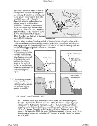 This time it became a debris avalanche
sliding across the snow covered glacier
and moving down slope at velocities up
to 335 km/hr. The avalanche then hit a
small hill composed of glacially
deposited sediment and was launched
into the air as an airborne debris
avalanche. From this airborne debris,
blocks the size of large houses fell on
real houses for another 4 km. The mass
then recombined in the vicinity of Cerro
de Aira and continued flowing as a
debris flow, burying the town of Yungay
and its 18,000 residents.
The debris flow reached the valley of the Rio Santa and climbed up the valley walls
killing another 600 people on the opposite side of the river. Since then, the valley has
been repopulated, and currently large cracks are seen on the remains of the glacier that
still covers the upper slopes of Nevados de Huascarán.
Slope Modification -
Modification of a slope
either by humans or by
natural causes can result
in changing the slope
angle so that it is no
longer at the angle of
repose. A mass-wasting
event can then restore the
slope to its angle of
repose.
Undercutting - streams
eroding their banks or
surf action along a coast
can undercut a slope
making it unstable.
Example: Elm Switzerland, 1881
In 1870s there was a large demand for slate to make blackboards throughout
Europe. To meet this demand, miners near Elm, Switzerland began digging a
slate quarry at the base of a steep cliff. Slate is a metamorphic rock with an
excellent planar foliation that breaks smoothly along the foliation planes. By
1876 a "v" shaped fissure formed above the cliff, about 360 meters above the
quarry. By September 1881, the quarry had been excavated to where it was 180 m
long and 60 m into the hill below the cliff, and the "v" shaped fissure had opened
to 30 m wide.
Slope Stabity
3/9/2004Page 7 of 12
 