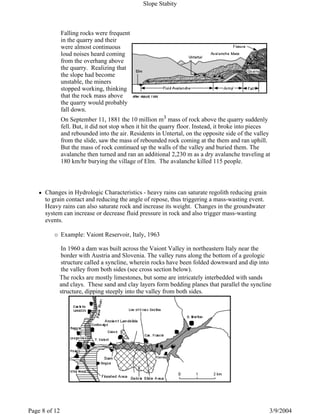 Falling rocks were frequent
in the quarry and their
were almost continuous
loud noises heard coming
from the overhang above
the quarry. Realizing that
the slope had become
unstable, the miners
stopped working, thinking
that the rock mass above
the quarry would probably
fall down.
On September 11, 1881 the 10 million m3 mass of rock above the quarry suddenly
fell. But, it did not stop when it hit the quarry floor. Instead, it broke into pieces
and rebounded into the air. Residents in Untertal, on the opposite side of the valley
from the slide, saw the mass of rebounded rock coming at the them and ran uphill.
But the mass of rock continued up the walls of the valley and buried them. The
avalanche then turned and ran an additional 2,230 m as a dry avalanche traveling at
180 km/hr burying the village of Elm. The avalanche killed 115 people.
Changes in Hydrologic Characteristics - heavy rains can saturate regolith reducing grain
to grain contact and reducing the angle of repose, thus triggering a mass-wasting event.
Heavy rains can also saturate rock and increase its weight. Changes in the groundwater
system can increase or decrease fluid pressure in rock and also trigger mass-wasting
events.
Example: Vaiont Reservoir, Italy, 1963
In 1960 a dam was built across the Vaiont Valley in northeastern Italy near the
border with Austria and Slovenia. The valley runs along the bottom of a geologic
structure called a syncline, wherein rocks have been folded downward and dip into
the valley from both sides (see cross section below).
The rocks are mostly limestones, but some are intricately interbedded with sands
and clays. These sand and clay layers form bedding planes that parallel the syncline
structure, dipping steeply into the valley from both sides.
Slope Stabity
3/9/2004Page 8 of 12
 