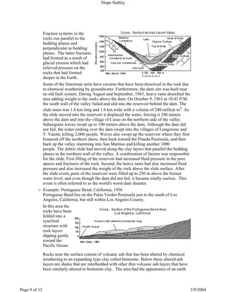Fracture systems in the
rocks run parallel to the
bedding planes and
perpendicular to bedding
planes. The latter fractures
had formed as a result of
glacial erosion which had
relieved pressure on the
rocks that had formed
deeper in the Earth.
Some of the limestone units have caverns that have been dissolved in the rock due
to chemical weathering by groundwater. Furthermore, the dam site was built near
an old fault system. During August and September, 1963, heavy rains drenched the
area adding weight to the rocks above the dam. On October 9, 1963 at 10:41 P.M.
the south wall of the valley failed and slid into the reservoir behind the dam. The
slide mass was 1.8 km long and 1.6 km wide with a volume of 240 million m3. As
the slide moved into the reservoir it displaced the water, forcing it 240 meters
above the dam and into the village of Casso on the northern side of the valley.
Subsequent waves swept up to 100 meters above the dam. Although the dam did
not fail, the water rushing over the dam swept into the villages of Longorone and
T. Vaiont, killing 2,000 people. Waves also swept up the reservoir where they first
bounced off the northern shore, then back toward the Pineda Peninsula, and then
back up the valley slamming into San Martino and killing another 1000
people. The debris slide had moved along the clay layers that parallel the bedding
planes in the northern wall of the valley. A combination of factors was responsible
for the slide. First filling of the reservoir had increased fluid pressure in the pore
spaces and fractures of the rock. Second, the heavy rains had also increased fluid
pressure and also increased the weight of the rock above the slide surface. After
the slide event, parts of the reservoir were filled up to 250 m above the former
water level, and even though the dam did not fail, it became totally useless. This
event is often referred to as the world's worst dam disaster.
Example: Portuguese Bend, California, 1956
Portuguese Bend lies on the Palos Verdes Peninsula just to the south of Los
Angeles, California, but still within Los Angeles County.
In this area the
rocks have been
folded into a
synclinal
structure with
rock layers
dipping gently
toward the
Pacific Ocean.
Rocks near the surface consist of volcanic ash that has been altered by chemical
weathering to an expanding type clay called bentonite. Below these altered ash
layers are shales that are interbedded with other thin volcanic ash layers that have
been similarly altered to bentonite clay. The area had the appearance of an earth
Slope Stabity
3/9/2004Page 9 of 12
 