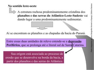 ParteintegrantedaobraGeografiaHomemeEspaço,EditoraSaraiva
Sua origem está associada ao processo de
erosão que se desenvolve na borda da bacia, a
partir dos planaltos e das serras do Atlântico.
No sentido leste-oeste
A estrutura rochosa predominantemente cristalina dos
planaltos e das serras do Atlântico-Leste-Sudeste vai
dando lugar a uma predominantemente sedimentar.
Aí se encontram os planaltos e as chapadas da bacia do Paraná.
Entre essas duas unidades de relevo estende-se a depressão
Periférica, que se prolonga até o litoral sul de Santa Catarina.
 