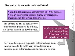 ParteintegrantedaobraGeografiaHomemeEspaço,EditoraSaraiva
Em direção ao Sul do país, ocorre
um aumento gradativo de altitude,
até que se atinjam os 1500 metros.
Planaltos e chapadas da bacia do Paraná
• as altitudes raramente ultrapassam os 1 000 metros;
• o relevo apresenta-se mais plano, favorecendo a
mecanização das atividades agrícolas.
Serviu de base para a expansão cafeeira da região e,
desde a década de 1970, vem sendo largamente
ocupado pelas culturas da cana-de-açúcar e da soja.
Ainda na parte sul desta
unidade de relevo,
verifica-se a ocorrência
do solo de terra roxa.
 