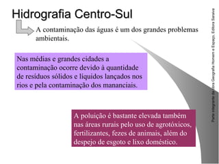 ParteintegrantedaobraGeografiaHomemeEspaço,EditoraSaraiva
Hidrografia Centro-SulHidrografia Centro-Sul
A poluição é bastante elevada também
nas áreas rurais pelo uso de agrotóxicos,
fertilizantes, fezes de animais, além do
despejo de esgoto e lixo doméstico.
A contaminação das águas é um dos grandes problemas
ambientais.
Nas médias e grandes cidades a
contaminação ocorre devido à quantidade
de resíduos sólidos e líquidos lançados nos
rios e pela contaminação dos mananciais.
 