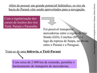 ParteintegrantedaobraGeografiaHomemeEspaço,EditoraSaraiva
Trata-se de uma hidrovia, a Tietê-Paraná
Além de possuir um grande potencial hidráulico, os rios da
bacia do Paraná vêm sendo aproveitados para a navegação.
Com a regularização dos
cursos de trechos dos rios
Tietê, Paraná e Paranaíba
Foi possível transportar
mercadorias entre a região de São
Simão (GO), Conchas (SP) e o
lago da represa de Itaipu, na divisa
entre o Paraná e o Paraguai.
Com cerca de 2 600 km de extensão, permitiu o
barateamento do transporte de mercadorias.
 