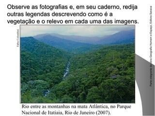 ParteintegrantedaobraGeografiaHomemeEspaço,EditoraSaraiva
Observe as fotografias e, em seu caderno, redijaObserve as fotografias e, em seu caderno, redija
outras legendas descrevendo como é aoutras legendas descrevendo como é a
vegetação e o relevo em cada uma das imagens.vegetação e o relevo em cada uma das imagens.
FabioColombini
Rio entre as montanhas na mata Atlântica, no Parque
Nacional de Itatiaia, Rio de Janeiro (2007).
 