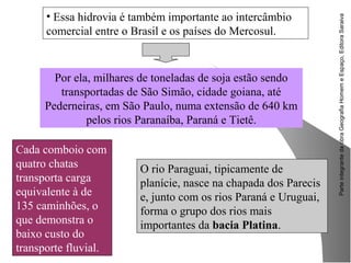 ParteintegrantedaobraGeografiaHomemeEspaço,EditoraSaraiva
Cada comboio com
quatro chatas
transporta carga
equivalente à de
135 caminhões, o
que demonstra o
baixo custo do
transporte fluvial.
• Essa hidrovia é também importante ao intercâmbio
comercial entre o Brasil e os países do Mercosul.
Por ela, milhares de toneladas de soja estão sendo
transportadas de São Simão, cidade goiana, até
Pederneiras, em São Paulo, numa extensão de 640 km
pelos rios Paranaíba, Paraná e Tietê.
O rio Paraguai, tipicamente de
planície, nasce na chapada dos Parecis
e, junto com os rios Paraná e Uruguai,
forma o grupo dos rios mais
importantes da bacia Platina.
 