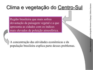 ParteintegrantedaobraGeografiaHomemeEspaço,EditoraSaraiva
Clima e vegetação doClima e vegetação do Centro-SulCentro-Sul
Região brasileira que mais sofreu
devastação da paisagem vegetal e a que
apresenta as cidades com os índices
mais elevados de poluição atmosférica.
A concentração das atividades econômicas e da
população brasileira explica parte desses problemas.
 