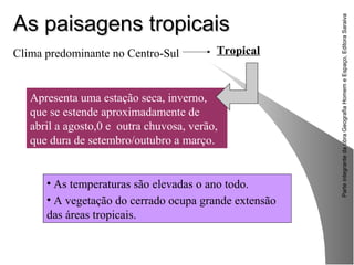 ParteintegrantedaobraGeografiaHomemeEspaço,EditoraSaraiva
As paisagens tropicaisAs paisagens tropicais
• As temperaturas são elevadas o ano todo.
• A vegetação do cerrado ocupa grande extensão
das áreas tropicais.
Clima predominante no Centro-Sul Tropical
Apresenta uma estação seca, inverno,
que se estende aproximadamente de
abril a agosto,0 e outra chuvosa, verão,
que dura de setembro/outubro a março.
 