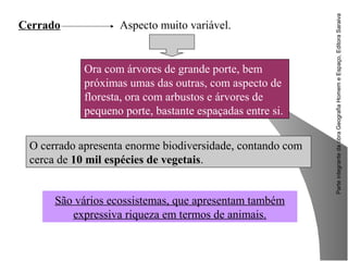 ParteintegrantedaobraGeografiaHomemeEspaço,EditoraSaraiva
O cerrado apresenta enorme biodiversidade, contando com
cerca de 10 mil espécies de vegetais.
Cerrado Aspecto muito variável.
Ora com árvores de grande porte, bem
próximas umas das outras, com aspecto de
floresta, ora com arbustos e árvores de
pequeno porte, bastante espaçadas entre si.
São vários ecossistemas, que apresentam também
expressiva riqueza em termos de animais.
 