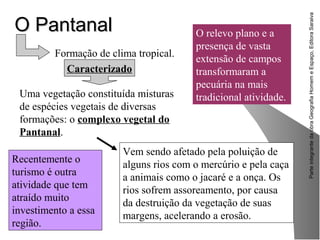 ParteintegrantedaobraGeografiaHomemeEspaço,EditoraSaraiva
O PantanalO Pantanal
Recentemente o
turismo é outra
atividade que tem
atraído muito
investimento a essa
região.
Formação de clima tropical.
Caracterizado
Uma vegetação constituída misturas
de espécies vegetais de diversas
formações: o complexo vegetal do
Pantanal.
O relevo plano e a
presença de vasta
extensão de campos
transformaram a
pecuária na mais
tradicional atividade.
Vem sendo afetado pela poluição de
alguns rios com o mercúrio e pela caça
a animais como o jacaré e a onça. Os
rios sofrem assoreamento, por causa
da destruição da vegetação de suas
margens, acelerando a erosão.
 
