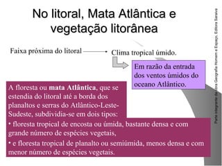 ParteintegrantedaobraGeografiaHomemeEspaço,EditoraSaraiva
No litoral, Mata Atlântica eNo litoral, Mata Atlântica e
vegetação litorâneavegetação litorânea
• floresta tropical de encosta ou úmida, bastante densa e com
grande número de espécies vegetais,
• e floresta tropical de planalto ou semiúmida, menos densa e com
menor número de espécies vegetais.
Faixa próxima do litoral Clima tropical úmido.
Em razão da entrada
dos ventos úmidos do
oceano Atlântico.A floresta ou mata Atlântica, que se
estendia do litoral até a borda dos
planaltos e serras do Atlântico-Leste-
Sudeste, subdividia-se em dois tipos:
 