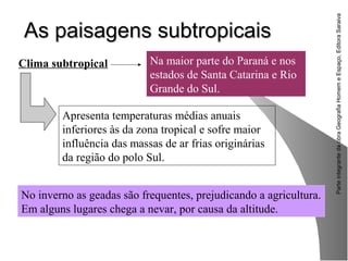 ParteintegrantedaobraGeografiaHomemeEspaço,EditoraSaraiva
As paisagens subtropicaisAs paisagens subtropicais
No inverno as geadas são frequentes, prejudicando a agricultura.
Em alguns lugares chega a nevar, por causa da altitude.
Clima subtropical Na maior parte do Paraná e nos
estados de Santa Catarina e Rio
Grande do Sul.
Apresenta temperaturas médias anuais
inferiores às da zona tropical e sofre maior
influência das massas de ar frias originárias
da região do polo Sul.
 