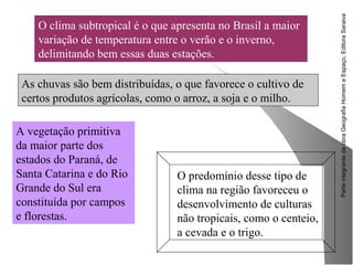 ParteintegrantedaobraGeografiaHomemeEspaço,EditoraSaraiva
As chuvas são bem distribuídas, o que favorece o cultivo de
certos produtos agrícolas, como o arroz, a soja e o milho.
O predomínio desse tipo de
clima na região favoreceu o
desenvolvimento de culturas
não tropicais, como o centeio,
a cevada e o trigo.
O clima subtropical é o que apresenta no Brasil a maior
variação de temperatura entre o verão e o inverno,
delimitando bem essas duas estações.
A vegetação primitiva
da maior parte dos
estados do Paraná, de
Santa Catarina e do Rio
Grande do Sul era
constituída por campos
e florestas.
 