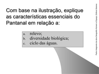 ParteintegrantedaobraGeografiaHomemeEspaço,EditoraSaraiva
Com base na ilustração, expliqueCom base na ilustração, explique
as características essenciais doas características essenciais do
Pantanal em relação a:Pantanal em relação a:
a. relevo;
b. diversidade biológica;
c. ciclo das águas.
 