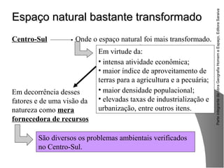 ParteintegrantedaobraGeografiaHomemeEspaço,EditoraSaraiva
Espaço natural bastante transformadoEspaço natural bastante transformado
São diversos os problemas ambientais verificados
no Centro-Sul.
Centro-Sul Onde o espaço natural foi mais transformado.
Em virtude da:
• intensa atividade econômica;
• maior índice de aproveitamento de
terras para a agricultura e a pecuária;
• maior densidade populacional;
• elevadas taxas de industrialização e
urbanização, entre outros itens.
Em decorrência desses
fatores e de uma visão da
natureza como mera
fornecedora de recursos
 