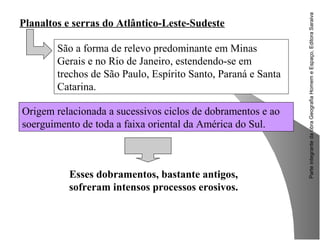 ParteintegrantedaobraGeografiaHomemeEspaço,EditoraSaraiva
Esses dobramentos, bastante antigos,
sofreram intensos processos erosivos.
Planaltos e serras do Atlântico-Leste-Sudeste
São a forma de relevo predominante em Minas
Gerais e no Rio de Janeiro, estendendo-se em
trechos de São Paulo, Espírito Santo, Paraná e Santa
Catarina.
Origem relacionada a sucessivos ciclos de dobramentos e ao
soerguimento de toda a faixa oriental da América do Sul.
 