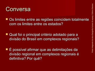 ConversaConversa
 Os limites entre as regiões coincidem totalmenteOs limites entre as regiões coincidem totalmente
com os limites entre os estados?com os limites entre os estados?
 Qual foi o principal critério adotado para aQual foi o principal critério adotado para a
divisão do Brasil em complexos regionais?divisão do Brasil em complexos regionais?
 É possível afirmar que as delimitações daÉ possível afirmar que as delimitações da
divisão regional em complexos regionais édivisão regional em complexos regionais é
definitiva? Por quê?definitiva? Por quê?
ParteintegrantedaobraGeografiahomem&espaço,EditoraSaraiva
 