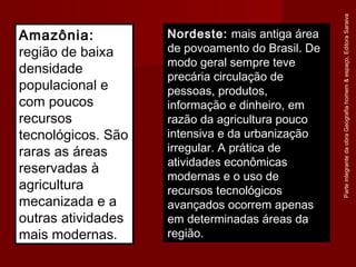 ParteintegrantedaobraGeografiahomem&espaço,EditoraSaraiva
Nordeste: mais antiga área
de povoamento do Brasil. De
modo geral sempre teve
precária circulação de
pessoas, produtos,
informação e dinheiro, em
razão da agricultura pouco
intensiva e da urbanização
irregular. A prática de
atividades econômicas
modernas e o uso de
recursos tecnológicos
avançados ocorrem apenas
em determinadas áreas da
região.
Amazônia:
região de baixa
densidade
populacional e
com poucos
recursos
tecnológicos. São
raras as áreas
reservadas à
agricultura
mecanizada e a
outras atividades
mais modernas.
 