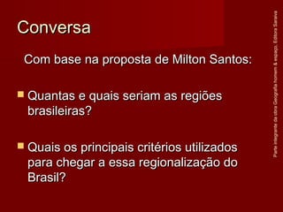 ConversaConversa
Com base na proposta de Milton Santos:Com base na proposta de Milton Santos:
 Quantas e quais seriam as regiõesQuantas e quais seriam as regiões
brasileiras?brasileiras?
 Quais os principais critérios utilizadosQuais os principais critérios utilizados
para chegar a essa regionalização dopara chegar a essa regionalização do
Brasil?Brasil?
ParteintegrantedaobraGeografiahomem&espaço,EditoraSaraiva
 