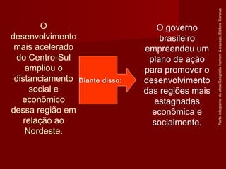 ParteintegrantedaobraGeografiahomem&espaço,EditoraSaraiva
O governo
brasileiro
empreendeu um
plano de ação
para promover o
desenvolvimento
das regiões mais
estagnadas
econômica e
socialmente.
O
desenvolvimento
mais acelerado
do Centro-Sul
ampliou o
distanciamento
social e
econômico
dessa região em
relação ao
Nordeste.
Diante disso:
 