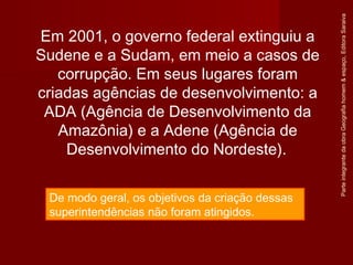 ParteintegrantedaobraGeografiahomem&espaço,EditoraSaraiva
De modo geral, os objetivos da criação dessas
superintendências não foram atingidos.
Em 2001, o governo federal extinguiu a
Sudene e a Sudam, em meio a casos de
corrupção. Em seus lugares foram
criadas agências de desenvolvimento: a
ADA (Agência de Desenvolvimento da
Amazônia) e a Adene (Agência de
Desenvolvimento do Nordeste).
 