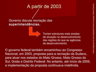 O governo federal também encaminhou ao Congresso
Nacional, em 2003, proposta para a recriação da Sudeco,
para atuar nos estados do Mato Grosso, Mato Grosso do
Sul, Goiás e Distrito Federal. No entanto, até início de 2009,
a implementação da proposta continuava indefinida.
ParteintegrantedaobraGeografiahomem&espaço,EditoraSaraiva
A partir de 2003
Governo discute recriação das
superintendências.
Teriam estruturas mais amplas
de atuação no desenvolvimento
das regiões do que as agências
de desenvolvimento.
 