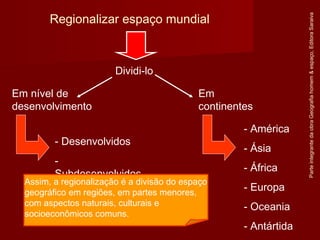 ParteintegrantedaobraGeografiahomem&espaço,EditoraSaraiva
Regionalizar espaço mundial
Dividi-lo
Em
continentes
Em nível de
desenvolvimento
- Desenvolvidos
-
Subdesenvolvidos
- América
- Ásia
- África
- Europa
- Oceania
- Antártida
Assim, a regionalização é a divisão do espaço
geográfico em regiões, em partes menores,
com aspectos naturais, culturais e
socioeconômicos comuns.
 