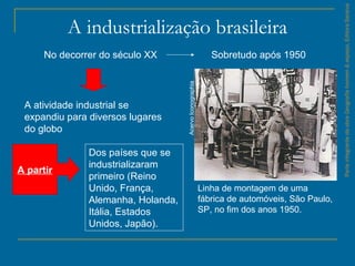 ParteintegrantedaobraGeografiahomem&espaço,EditoraSaraiva
A industrialização brasileira
No decorrer do século XX
A atividade industrial se
expandiu para diversos lugares
do globo
A partir
Dos países que se
industrializaram
primeiro (Reino
Unido, França,
Alemanha, Holanda,
Itália, Estados
Unidos, Japão).
Sobretudo após 1950
Linha de montagem de uma
fábrica de automóveis, São Paulo,
SP, no fim dos anos 1950.
AcervoIconographia
 