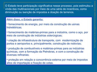 ParteintegrantedaobraGeografiahomem&espaço,EditoraSaraiva
O Estado teve participação significativa nesse processo, pois estimulou a
vinda das multinacionais por meio de uma série de incentivos, como
diminuição ou isenção de impostos e doação de terrenos.
Além disso, o Estado garantiu:
• fornecimento de energia, por meio da construção de usinas
hidrelétricas;
• fornecimento de matérias-primas para a indústria, como o aço, por
meio de construção de indústrias siderúrgicas;
• criação de infraestrutura de transporte, com modernização de
portos e aeroportos e, principalmente, construção de rodovias;
• produção de combustíveis e matérias-primas para as indústrias
químicas, com a formação da Petrobras, e com a construção de
diversas refinarias;
• proteção em relação a concorrência externa por meio de impostos
altos de importação e fixação de cotas.
 