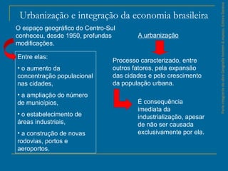ParteintegrantedaobraGeografiahomem&espaço,EditoraSaraiva
Urbanização e integração da economia brasileira
Entre elas:
• o aumento da
concentração populacional
nas cidades,
• a ampliação do número
de municípios,
• o estabelecimento de
áreas industriais,
• a construção de novas
rodovias, portos e
aeroportos.
Processo caracterizado, entre
outros fatores, pela expansão
das cidades e pelo crescimento
da população urbana.
O espaço geográfico do Centro-Sul
conheceu, desde 1950, profundas
modificações.
A urbanização
É consequência
imediata da
industrialização, apesar
de não ser causada
exclusivamente por ela.
 