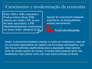 ParteintegrantedaobraGeografiahomem&espaço,EditoraSaraiva
Crescimento e modernização da economia
Entre 1950 e 1980, enquanto o
Produto Interno Bruto (PIB)
cresceu em média 7,5% ao ano.
No setor secundário, o PIB
industrial apresentou crescimento
um pouco maior, atingindo 8,3%.
Apesar do crescimento bastante
expressivo, as desigualdades
sociais permanecem.
Foram até reforçadas.
Assim, a economia brasileira cresceu e o país se modernizou, mas em
um processo dependente do capital e da tecnologia estrangeiros, que
não trouxe melhorias significativas para a população mais carente,
tanto da cidade quanto do campo, a miséria está presente tanto nas
localidades mais pobres como nas mais desenvolvidas do Brasil.
 