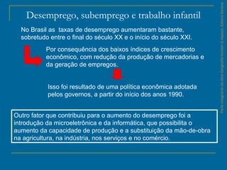 ParteintegrantedaobraGeografiahomem&espaço,EditoraSaraiva
Desemprego, subemprego e trabalho infantil
No Brasil as taxas de desemprego aumentaram bastante,
sobretudo entre o final do século XX e o início do século XXI.
Por consequência dos baixos índices de crescimento
econômico, com redução da produção de mercadorias e
da geração de empregos.
Isso foi resultado de uma política econômica adotada
pelos governos, a partir do início dos anos 1990.
Outro fator que contribuiu para o aumento do desemprego foi a
introdução da microeletrônica e da informática, que possibilita o
aumento da capacidade de produção e a substituição da mão-de-obra
na agricultura, na indústria, nos serviços e no comércio.
 