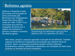 ParteintegrantedaobraGeografiahomem&espaço,EditoraSaraiva
Reforma agrária
Acampamento de trabalhadores rurais sem-terra
ligados ao MST, em Japaratuba, SE (2007).
MarceloRuschel/NextFoto
Observe a fotografia ao lado.
Ela mostra uma ocupação de
terras promovida pelo
Movimento dos Trabalhadores
Rurais Sem-Terra (MST),
criado em 1984. O MST é um
movimento que promove
ocupações de terras com o
objetivo de pressionar o
governo a acelerar o processo
de reforma agrária.
Além disso, ampara o pequeno agricultor e luta pelo fim do latifúndio. Também
organiza as famílias em cooperativas de produção que recebem terras do
governo. Assim, os pequenos produtores podem comprar máquinas,
equipamentos, adubos, fertilizantes e pesticidas e ter condições de inserir seus
produtos no mercado de forma competitiva.
 