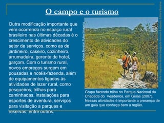 ParteintegrantedaobraGeografiahomem&espaço,EditoraSaraiva
O campo e o turismo
Grupo fazendo trilha no Parque Nacional da
Chapada do Veadeiros, em Goiás (2007).
Nessas atividades é importante a presença de
um guia que conheça bem a região.
DorivalMoreira/PulsarImagens
Outra modificação importante que
vem ocorrendo no espaço rural
brasileiro nas últimas décadas é o
crescimento de atividades do
setor de serviços, como as de
jardineiro, caseiro, cozinheiro,
arrumadeira, gerente de hotel,
garçom. Com o turismo rural,
novos empregos surgem em
pousadas e hotéis-fazenda, além
de equipamentos ligados às
atividades de lazer rural, como
pesqueiros, trilhas para
caminhadas, instalações para
esportes de aventura, serviços
para visitação a parques e
reservas, entre outros.
 