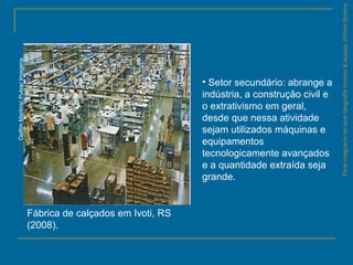 ParteintegrantedaobraGeografiahomem&espaço,EditoraSaraiva
Fábrica de calçados em Ivoti, RS
(2008).
DelfimMartins/PulsarImagens
• Setor secundário: abrange a
indústria, a construção civil e
o extrativismo em geral,
desde que nessa atividade
sejam utilizados máquinas e
equipamentos
tecnologicamente avançados
e a quantidade extraída seja
grande.
 