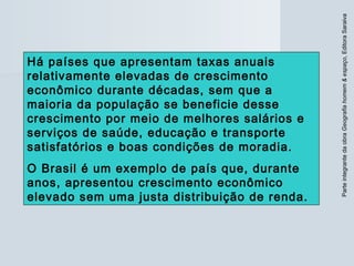 ParteintegrantedaobraGeografiahomem&espaço,EditoraSaraiva
Há países que apresentam taxas anuais
relativamente elevadas de crescimento
econômico durante décadas, sem que a
maioria da população se beneficie desse
crescimento por meio de melhores salários e
serviços de saúde, educação e transporte
satisfatórios e boas condições de moradia.
O Brasil é um exemplo de país que, durante
anos, apresentou crescimento econômico
elevado sem uma justa distribuição de renda.
 