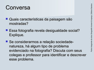 ParteintegrantedaobraGeografiahomem&espaço,EditoraSaraiva
ConversaConversa
 Quais características da paisagem sãoQuais características da paisagem são
mostradas?mostradas?
 Essa fotografia revela desigualdade social?Essa fotografia revela desigualdade social?
Explique.Explique.
 Se considerarmos a relação sociedade-Se considerarmos a relação sociedade-
natureza, há algum tipo de problemanatureza, há algum tipo de problema
evidenciado na fotografia? Discuta com seusevidenciado na fotografia? Discuta com seus
colegas e professor para identificar e descrevercolegas e professor para identificar e descrever
esse problema.esse problema.
 