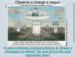ParteintegrantedaobraGeografiahomem&espaço,EditoraSaraiva
Observe a charge a seguir.Observe a charge a seguir.
Fonte:FolhadeS.Paulo.13abr.2007.p.A-2.
Angeli
A qual problema socioeconômico do Brasil o
chargista se refere? De que forma ele quis
expressar isso?
 