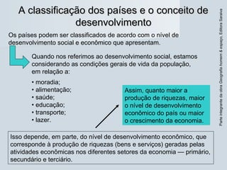 ParteintegrantedaobraGeografiahomem&espaço,EditoraSaraiva
A classificação dos países e o conceito deA classificação dos países e o conceito de
desenvolvimentodesenvolvimento
Isso depende, em parte, do nível de desenvolvimento econômico, que
corresponde à produção de riquezas (bens e serviços) geradas pelas
atividades econômicas nos diferentes setores da economia — primário,
secundário e terciário.
Os países podem ser classificados de acordo com o nível de
desenvolvimento social e econômico que apresentam.
Quando nos referimos ao desenvolvimento social, estamos
considerando as condições gerais de vida da população,
em relação a:
• moradia;
• alimentação;
• saúde;
• educação;
• transporte;
• lazer.
Assim, quanto maior a
produção de riquezas, maior
o nível de desenvolvimento
econômico do país ou maior
o crescimento da economia.
 