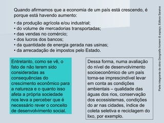 ParteintegrantedaobraGeografiahomem&espaço,EditoraSaraiva
Quando afirmamos que a economia de um país está crescendo, é
porque está havendo aumento:
• da produção agrícola e/ou industrial;
• do volume de mercadorias transportadas;
• das vendas no comércio;
• dos lucros dos bancos;
• da quantidade de energia gerada nas usinas;
• da arrecadação de impostos pelo Estado.
Dessa forma, numa avaliação
do nível de desenvolvimento
socioeconômico de um país
torna-se imprescindível levar
em conta as condições
ambientais – qualidade das
águas dos rios, conservação
dos ecossistemas, condições
do ar nas cidades, índice de
coleta seletiva e reciclagem do
lixo, por exemplo.
Entretanto, como se vê, o
fato de não terem sido
consideradas as
consequências do
crescimento econômico para
a natureza e o quanto isso
afeta a própria sociedade
nos leva a perceber que é
necessário rever o conceito
de desenvolvimento social.
 