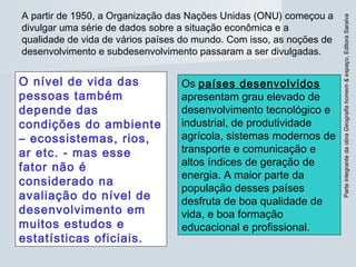 ParteintegrantedaobraGeografiahomem&espaço,EditoraSaraiva
A partir de 1950, a Organização das Nações Unidas (ONU) começou a
divulgar uma série de dados sobre a situação econômica e a
qualidade de vida de vários países do mundo. Com isso, as noções de
desenvolvimento e subdesenvolvimento passaram a ser divulgadas.
O nível de vida das
pessoas também
depende das
condições do ambiente
– ecossistemas, rios,
ar etc. - mas esse
fator não é
considerado na
avaliação do nível de
desenvolvimento em
muitos estudos e
estatísticas oficiais.
Os países desenvolvidos
apresentam grau elevado de
desenvolvimento tecnológico e
industrial, de produtividade
agrícola, sistemas modernos de
transporte e comunicação e
altos índices de geração de
energia. A maior parte da
população desses países
desfruta de boa qualidade de
vida, e boa formação
educacional e profissional.
 
