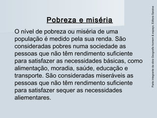 ParteintegrantedaobraGeografiahomem&espaço,EditoraSaraiva
Pobreza e misériaPobreza e miséria
O nível de pobreza ou miséria de uma
população é medido pela sua renda. São
consideradas pobres numa sociedade as
pessoas que não têm rendimento suficiente
para satisfazer as necessidades básicas, como
alimentação, moradia, saúde, educação e
transporte. São consideradas miseráveis as
pessoas que não têm rendimento suficiente
para satisfazer sequer as necessidades
aliementares.
 