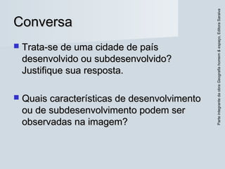 ParteintegrantedaobraGeografiahomem&espaço,EditoraSaraiva
ConversaConversa
 Trata-se de uma cidade de paísTrata-se de uma cidade de país
desenvolvido ou subdesenvolvido?desenvolvido ou subdesenvolvido?
Justifique sua resposta.Justifique sua resposta.
 Quais características de desenvolvimentoQuais características de desenvolvimento
ou de subdesenvolvimento podem serou de subdesenvolvimento podem ser
observadas na imagem?observadas na imagem?
 