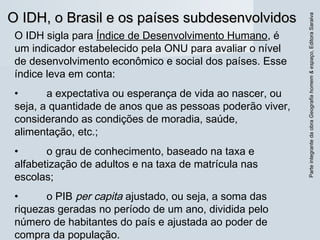 O IDH, o Brasil e os países subdesenvolvidosO IDH, o Brasil e os países subdesenvolvidos
ParteintegrantedaobraGeografiahomem&espaço,EditoraSaraiva
O IDH sigla para Índice de Desenvolvimento Humano, é
um indicador estabelecido pela ONU para avaliar o nível
de desenvolvimento econômico e social dos países. Esse
índice leva em conta:
• a expectativa ou esperança de vida ao nascer, ou
seja, a quantidade de anos que as pessoas poderão viver,
considerando as condições de moradia, saúde,
alimentação, etc.;
• o grau de conhecimento, baseado na taxa e
alfabetização de adultos e na taxa de matrícula nas
escolas;
• o PIB per capita ajustado, ou seja, a soma das
riquezas geradas no período de um ano, dividida pelo
número de habitantes do país e ajustada ao poder de
compra da população.
 