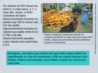 ParteintegrantedaobraGeografiahomem&espaço,EditoraSaraiva
Garoto vendendo comida para ajudar no
sustento da família na Índia, país que possui IDH
médio, apesar de apresentar graves problemas
sociais e econômicos.
BrentStirton/GettyImages
Os valores do IDH situam-se
entre 0, o mais baixo, e 1, o
mais alto. Assim, a ONU
considera de baixo
desenvolvimento humano os
países cujo IDH é menor que
0,5; de médio
desenvolvimento humano os
valores que estão entre 0,5 e
0,799; e de alto
desenvolvimento aqueles
cujos valores são superiores
a 0,8.
Entretanto, uma falha que poderia ser apontada nesse critério de
classificação é o fato de considerar o PIB per capita (apenas uma
média), mesmo que ajustado, para refletir o poder de compra em
cada país.
 