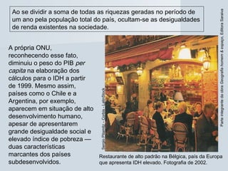 ParteintegrantedaobraGeografiahomem&espaço,EditoraSaraiva
Ao se dividir a soma de todas as riquezas geradas no período de
um ano pela população total do país, ocultam-se as desigualdades
de renda existentes na sociedade.
A própria ONU,
reconhecendo esse fato,
diminuiu o peso do PIB per
capita na elaboração dos
cálculos para o IDH a partir
de 1999. Mesmo assim,
países como o Chile e a
Argentina, por exemplo,
aparecem em situação de alto
desenvolvimento humano,
apesar de apresentarem
grande desigualdade social e
elevado índice de pobreza —
duas características
marcantes dos países
subdesenvolvidos.
Restaurante de alto padrão na Bélgica, país da Europa
que apresenta IDH elevado. Fotografia de 2002.
SergioPitamitz–Corbis-LatinStock
 