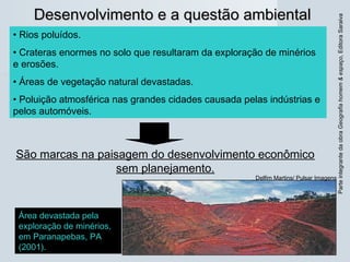 ParteintegrantedaobraGeografiahomem&espaço,EditoraSaraiva
Desenvolvimento e a questão ambientalDesenvolvimento e a questão ambiental
• Rios poluídos.
• Crateras enormes no solo que resultaram da exploração de minérios
e erosões.
• Áreas de vegetação natural devastadas.
• Poluição atmosférica nas grandes cidades causada pelas indústrias e
pelos automóveis.
São marcas na paisagem do desenvolvimento econômico
sem planejamento.
Área devastada pela
exploração de minérios,
em Paranapebas, PA
(2001).
Delfim Martins/ Pulsar Imagens
 