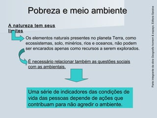 ParteintegrantedaobraGeografiahomem&espaço,EditoraSaraiva
Pobreza e meio ambientePobreza e meio ambiente
A natureza tem seus
limites
Os elementos naturais presentes no planeta Terra, como
ecossistemas, solo, minérios, rios e oceanos, não podem
ser encarados apenas como recursos a serem explorados.
É necessário relacionar também as questões sociais
com as ambientais.
Uma série de indicadores das condições de
vida das pessoas depende de ações que
contribuam para não agredir o ambiente.
 
