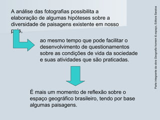 ParteintegrantedaobraGeografiahomem&espaço,EditoraSaraiva
É mais um momento de reflexão sobre o
espaço geográfico brasileiro, tendo por base
algumas paisagens.
A análise das fotografias possibilita a
elaboração de algumas hipóteses sobre a
diversidade de paisagens existente em nosso
país,
ao mesmo tempo que pode facilitar o
desenvolvimento de questionamentos
sobre as condições de vida da sociedade
e suas atividades que são praticadas.
 