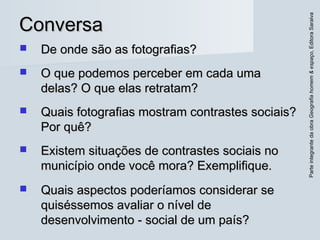 ParteintegrantedaobraGeografiahomem&espaço,EditoraSaraiva
ConversaConversa
 De onde são as fotografias?De onde são as fotografias?
 O que podemos perceber em cada umaO que podemos perceber em cada uma
delas? O que elas retratam?delas? O que elas retratam?
 Quais fotografias mostram contrastes sociais?Quais fotografias mostram contrastes sociais?
Por quê?Por quê?
 Existem situações de contrastes sociais noExistem situações de contrastes sociais no
município onde você mora? Exemplifique.município onde você mora? Exemplifique.
 Quais aspectos poderíamos considerar seQuais aspectos poderíamos considerar se
quiséssemos avaliar o nível dequiséssemos avaliar o nível de
desenvolvimento ­ social de um país?desenvolvimento ­ social de um país?
 